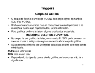 Triggers
                          Corpo do Gatilho
• O corpo do gatilho é um bloco PL/SQL que pode conter comandos
  SQL e/ou PL/SQL.
• Serão executados sempre que os comandos forem disparados e as
  restrições, desde que especificadas, forem satisfeitas.
• Para gatilhos de linha existem alguns predicados especiais.
                 INSERTING, DELETING e UPDATING.
• No corpo de um gatilho de linha, o comando PL/SQL pode acessar os
  valores novos e antigos do registro corrente afetados pelo gatilho.
• Duas palavras chaves são utilizadas para cada coluna que esta sendo
  modificada.
OLD para o valor antigo
NEW para o novo valor
• Dependendo do tipo de comando de gatilho, certos nomes não tem
  significado.
                                                                52
 