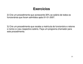 Exercícios
2) Crie um procedimento que acrescente 30% ao salário de todos os
funcionários que foram admitidos após 01-01-2007.



3) Crie um procedimento que recebe a matrícula do funcionário e retorne
o nome e o seu respectivo salário. Faça um programa chamador para
este procedimento.




                                                                    55
 