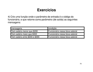 Exercícios
4) Crie uma função onde o parâmetro de entrada é o código do
funcionário, e que retorne como parâmetro (de saída) as seguintes
mensagens:

   mensagens                         condição
   Tem salário menor que $200        Funcionário nessa faixa salarial
   Tem salário maior que $300        Funcionário nessa faixa salarial
   Tem salário entre $200 e $300     Funcionário nessa faixa salarial




                                                                        56
 