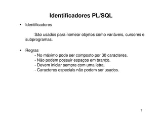 Identificadores PL/SQL
• Identificadores

      São usados para nomear objetos como variáveis, cursores e
  subprogramas.

• Regras
      - No máximo pode ser composto por 30 caracteres.
      - Não podem possuir espaços em branco.
      - Devem iniciar sempre com uma letra.
      - Caracteres especiais não podem ser usados.




                                                             7
 