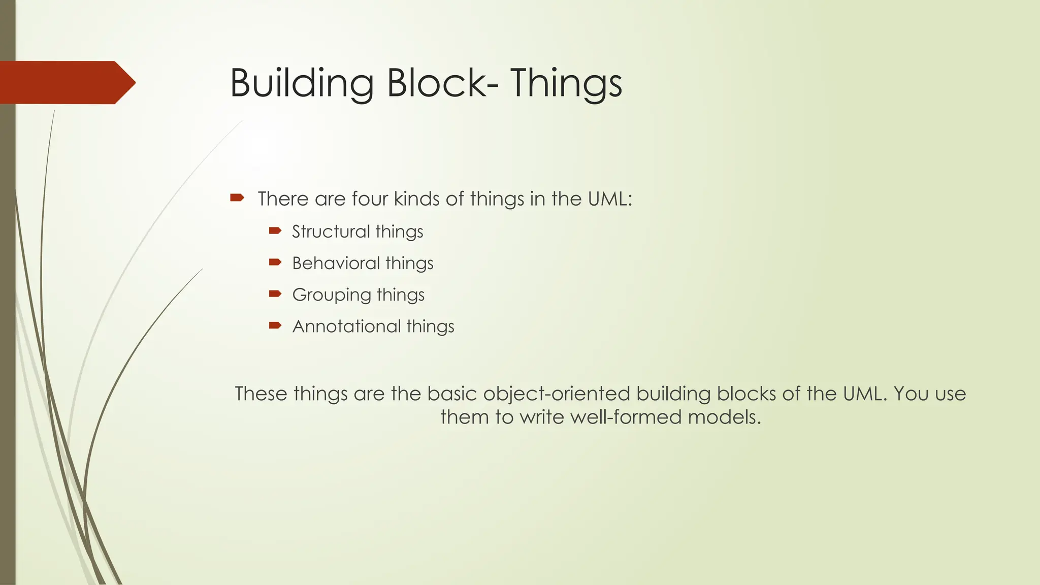 Building Block- Things
 There are four kinds of things in the UML:
 Structural things
 Behavioral things
 Grouping things
 Annotational things
These things are the basic object-oriented building blocks of the UML. You use
them to write well-formed models.
 