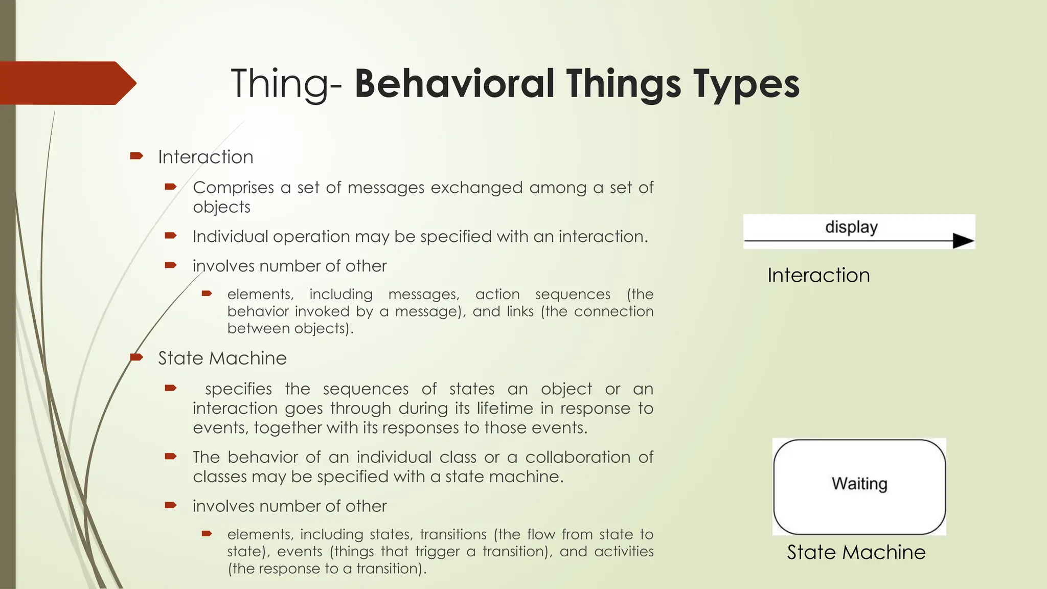 Thing- Behavioral Things Types
 Interaction
 Comprises a set of messages exchanged among a set of
objects
 Individual operation may be specified with an interaction.
 involves number of other
 elements, including messages, action sequences (the
behavior invoked by a message), and links (the connection
between objects).
 State Machine
 specifies the sequences of states an object or an
interaction goes through during its lifetime in response to
events, together with its responses to those events.
 The behavior of an individual class or a collaboration of
classes may be specified with a state machine.
 involves number of other
 elements, including states, transitions (the flow from state to
state), events (things that trigger a transition), and activities
(the response to a transition).
Interaction
State Machine
 