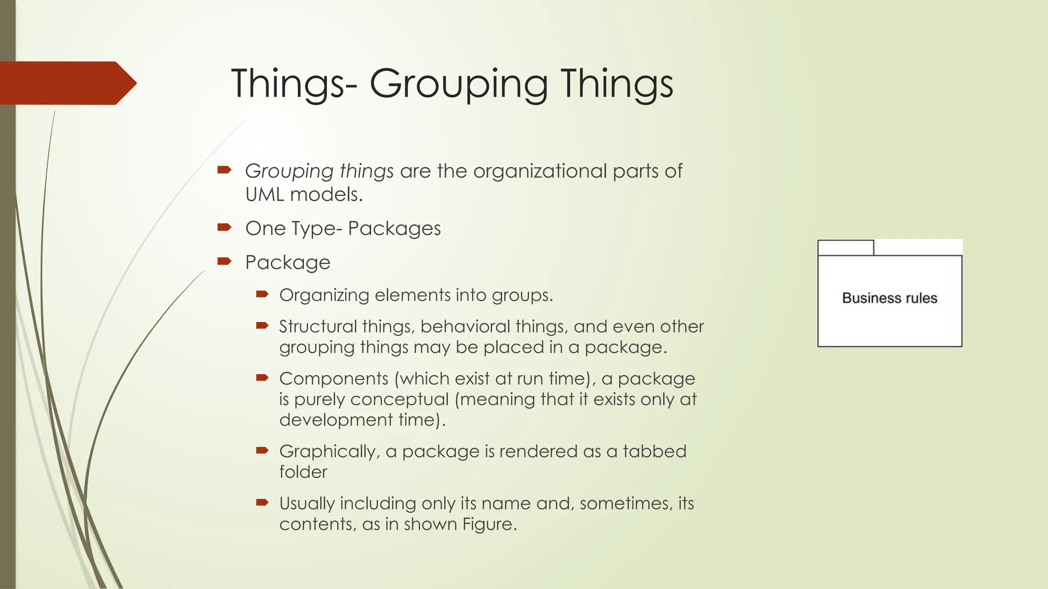 Things- Grouping Things
 Grouping things are the organizational parts of
UML models.
 One Type- Packages
 Package
 Organizing elements into groups.
 Structural things, behavioral things, and even other
grouping things may be placed in a package.
 Components (which exist at run time), a package
is purely conceptual (meaning that it exists only at
development time).
 Graphically, a package is rendered as a tabbed
folder
 Usually including only its name and, sometimes, its
contents, as in shown Figure.
 
