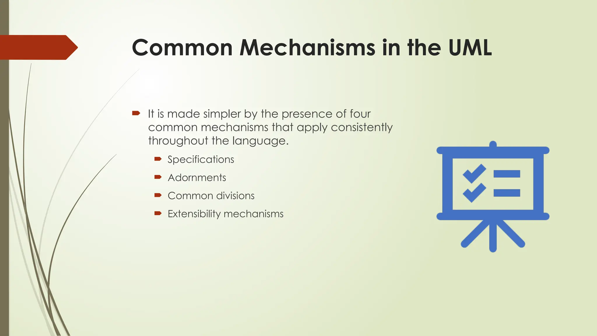 Common Mechanisms in the UML
 It is made simpler by the presence of four
common mechanisms that apply consistently
throughout the language.
 Specifications
 Adornments
 Common divisions
 Extensibility mechanisms
 