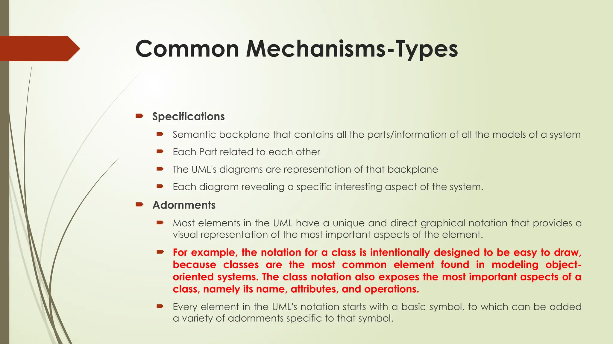 Common Mechanisms-Types
 Specifications
 Semantic backplane that contains all the parts/information of all the models of a system
 Each Part related to each other
 The UML's diagrams are representation of that backplane
 Each diagram revealing a specific interesting aspect of the system.
 Adornments
 Most elements in the UML have a unique and direct graphical notation that provides a
visual representation of the most important aspects of the element.
 For example, the notation for a class is intentionally designed to be easy to draw,
because classes are the most common element found in modeling object-
oriented systems. The class notation also exposes the most important aspects of a
class, namely its name, attributes, and operations.
 Every element in the UML's notation starts with a basic symbol, to which can be added
a variety of adornments specific to that symbol.
 