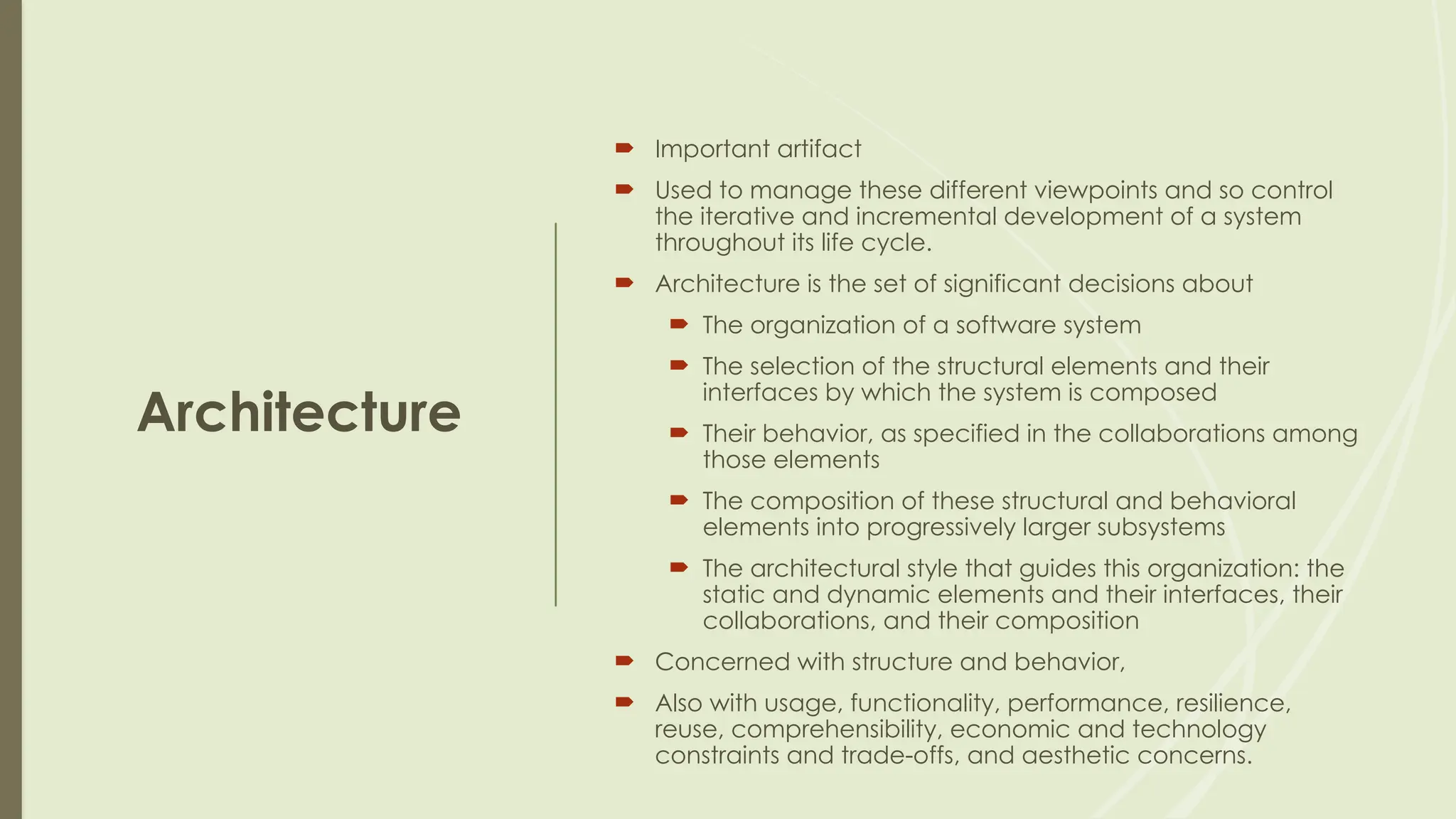 Architecture
 Important artifact
 Used to manage these different viewpoints and so control
the iterative and incremental development of a system
throughout its life cycle.
 Architecture is the set of significant decisions about
 The organization of a software system
 The selection of the structural elements and their
interfaces by which the system is composed
 Their behavior, as specified in the collaborations among
those elements
 The composition of these structural and behavioral
elements into progressively larger subsystems
 The architectural style that guides this organization: the
static and dynamic elements and their interfaces, their
collaborations, and their composition
 Concerned with structure and behavior,
 Also with usage, functionality, performance, resilience,
reuse, comprehensibility, economic and technology
constraints and trade-offs, and aesthetic concerns.
 