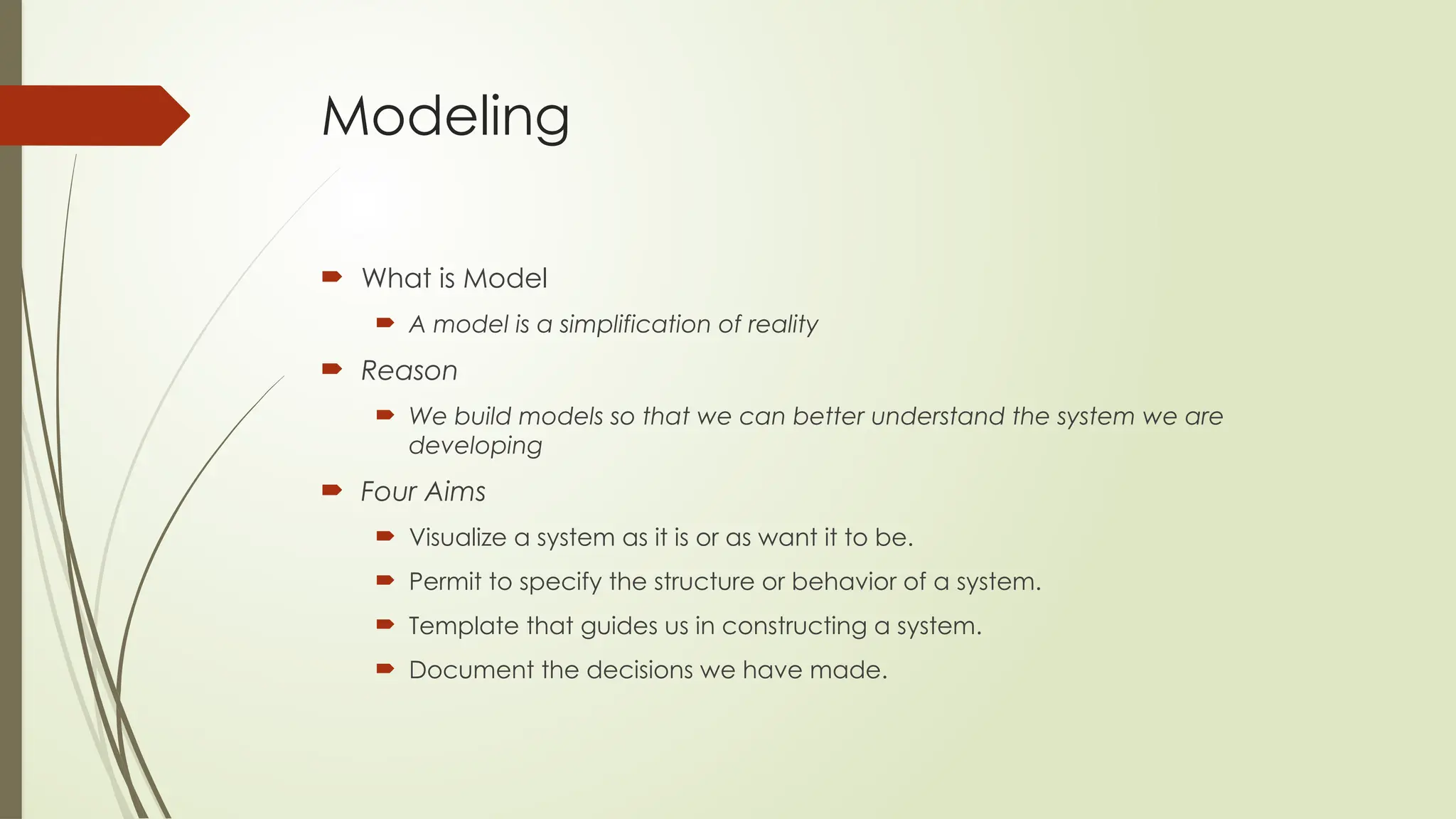 Modeling
 What is Model
 A model is a simplification of reality
 Reason
 We build models so that we can better understand the system we are
developing
 Four Aims
 Visualize a system as it is or as want it to be.
 Permit to specify the structure or behavior of a system.
 Template that guides us in constructing a system.
 Document the decisions we have made.
 