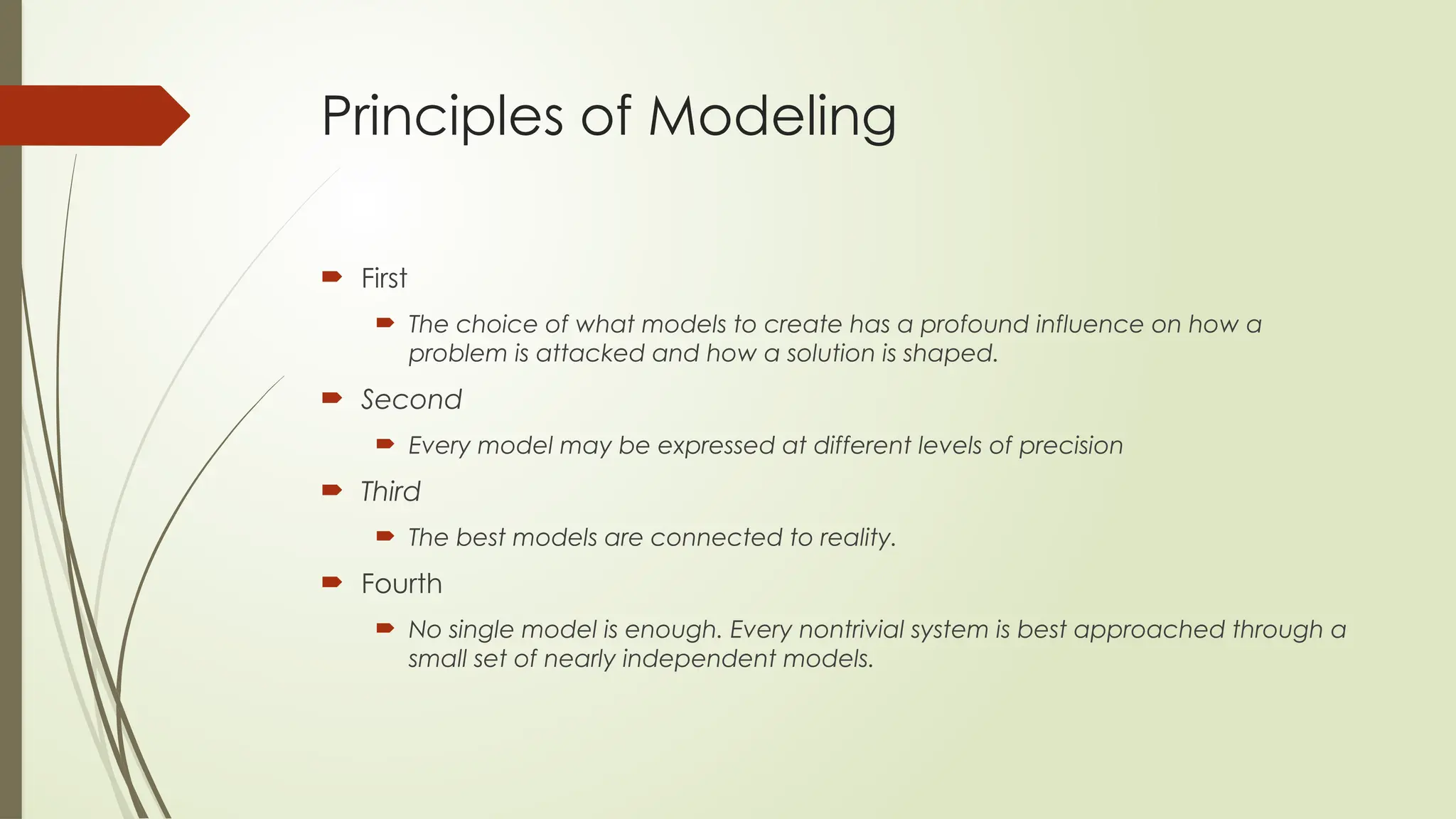 Principles of Modeling
 First
 The choice of what models to create has a profound influence on how a
problem is attacked and how a solution is shaped.
 Second
 Every model may be expressed at different levels of precision
 Third
 The best models are connected to reality.
 Fourth
 No single model is enough. Every nontrivial system is best approached through a
small set of nearly independent models.
 