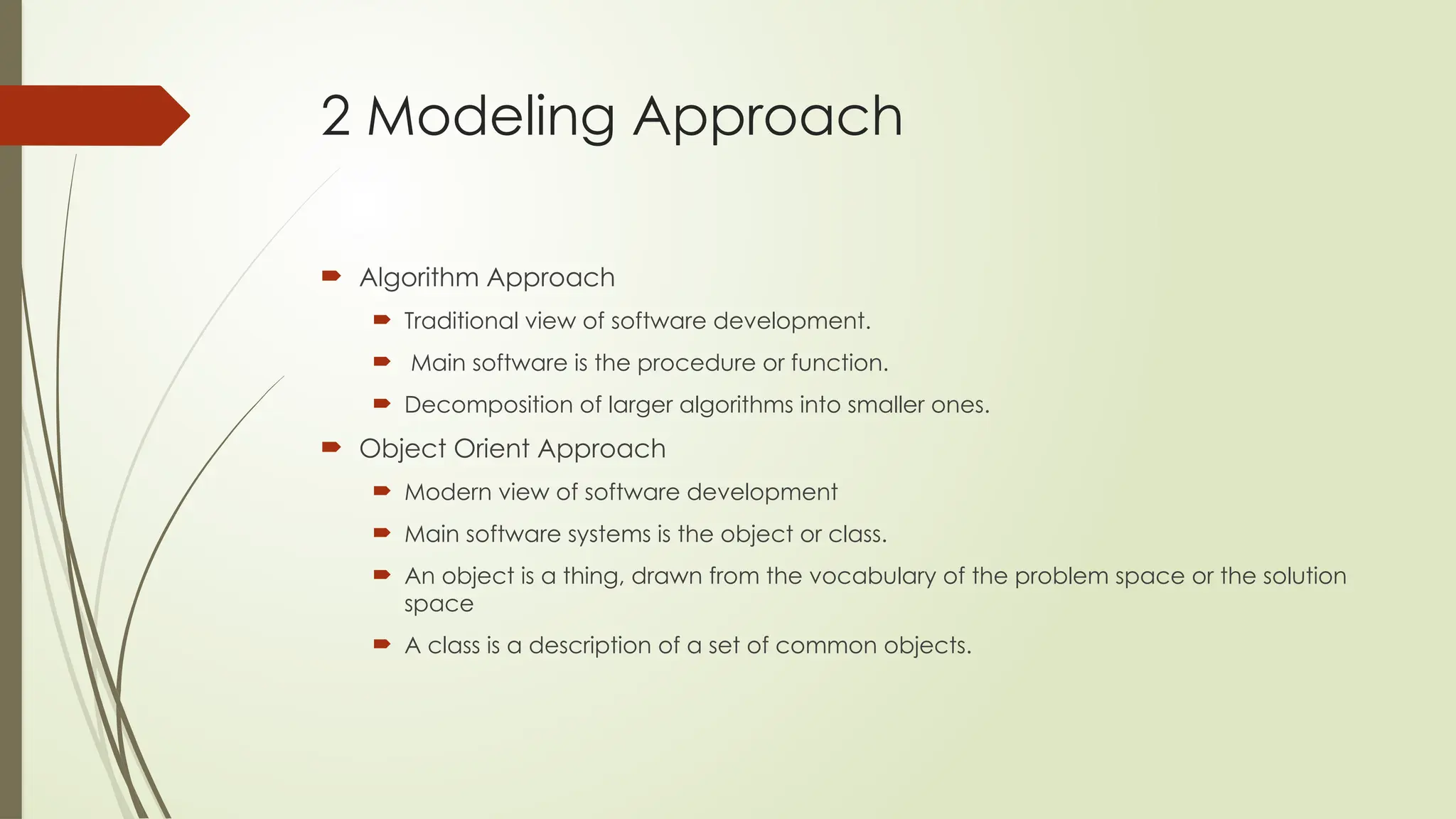 2 Modeling Approach
 Algorithm Approach
 Traditional view of software development.
 Main software is the procedure or function.
 Decomposition of larger algorithms into smaller ones.
 Object Orient Approach
 Modern view of software development
 Main software systems is the object or class.
 An object is a thing, drawn from the vocabulary of the problem space or the solution
space
 A class is a description of a set of common objects.
 