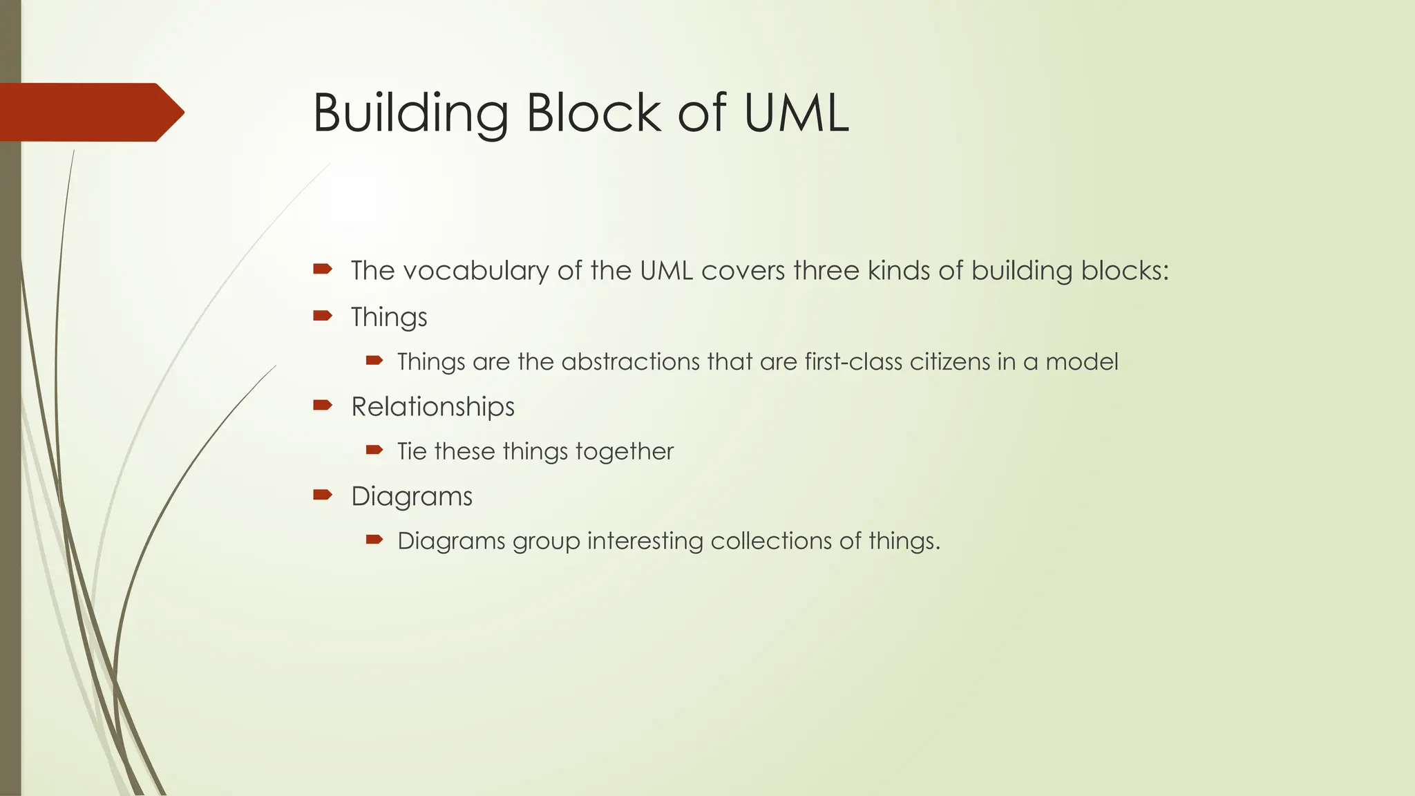 Building Block of UML
 The vocabulary of the UML covers three kinds of building blocks:
 Things
 Things are the abstractions that are first-class citizens in a model
 Relationships
 Tie these things together
 Diagrams
 Diagrams group interesting collections of things.
 