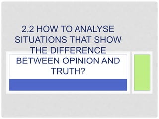 2.2 HOW TO ANALYSE
SITUATIONS THAT SHOW
THE DIFFERENCE
BETWEEN OPINION AND
TRUTH?
 