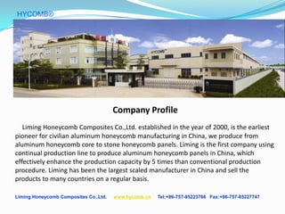 Liming Honeycomb Composites Co.,Ltd. www.hycomb.cn Tel:+86-757-85223766 Fax:+86-757-85227747
HYCOMB®
Company Profile
Liming Honeycomb Composites Co.,Ltd. established in the year of 2000, is the earliest
pioneer for civilian aluminum honeycomb manufacturing in China, we produce from
aluminum honeycomb core to stone honeycomb panels. Liming is the first company using
continual production line to produce aluminum honeycomb panels in China, which
effectively enhance the production capacity by 5 times than conventional production
procedure. Liming has been the largest scaled manufacturer in China and sell the
products to many countries on a regular basis.
 
