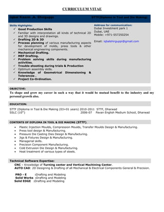 CURRICULUM VITAE
Iqbal Kasim .A. Shirguppi STTF(Diploma in Tool and Die Making)
Skills Highlights:
 Good Production Skills.
 Familiar with interpretation all kinds of technical 2D
and 3D designs and drawings.
 Drafting 2D & 3D
 Process planning of various manufacturing aspects
for development of molds, press tools & other
mechanical engineering components.
 Mechanical Drafting.
 MEP Drafting.
 Problem solving skills during manufacturing
activities.
 Trouble shooting during trials & Production
 Optimum assembly skills.
 Knowledge of Geometrical Dimensioning &
Tolerances .
 Project Co-Ordination.
.
.
Address for communication:
Dubai Investment park 1
Dubai, UAE
Mobile: +971-557250254
Email: iqbalshirguppi@gmail.com
.
OBJECTIVE:.
.
To shape and grow my career in such a way that it would be mutual benefit to the industry and my
personal growth also.
.
EDUCATION:.
.
STTF (Diploma in Tool & Die Making (03+01 years) 2010-2011 STTF, Dharwad
SSLC (10th
) 2006-07 Pavan English Medium School, Dharwad
.
CONTENTS OF DIPLOMA IN TOOL & DIE MAKING (STTF).
• Plastic Injection Moulds, Compression Moulds, Transfer Moulds Design & Manufacturing.
• Press tool design & Manufacturing.
• Pressure Die Casting Dies Design & Manufacturing.
• Jigs & Fixtures Design & Manufacturing.
• Managerial skills.
• Precision Component Manufacturing.
• Cold Extrusion Die Design & Manufacturing.
• Heat treatment of various types of steels.
Technical Software Expertise:.
.
CNC – Knowledge of Turning center and Vertical Machining Center.
AUTO CAD: 2D Designing & Drafting of all Mechanical & Electrical Components General & Precision.
PRO - E :Drafting and Modeling
Solid Works :Drafting and Modeling
Solid EDGE :Drafting and Modeling
 