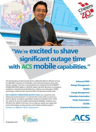 “We’re excitedto shave
significant outage time
with ACS mobilecapabilities.”
The Distribuidora de Electricidad del Sur (DELSUR) delivers eﬃcient service
for 360,000 customers in El Salvador, with improved response times and
shorter outages. The ﬁrst in Central America to integrate the ACS PRISM™
SCADA/DMS/OMS platform, DELSUR makes real-time decisions in emergency
conditions using the best fault detection, isolation and restoration (FDIR)
technology, combined with real-time OMS and advanced mobile tools.
Our customer-relationship secret is trust. Our customers trust
Advanced Control SystemsTM
to execute their vision while we work as a
team to deliver innovative automation solutions worldwide. Since 1975,
our systems & services enable improved grid reliability, resiliency and
eﬃciency for utilities of all sizes. Let us help you realize your goals with
proven technology, turnkey services and industry-leading support.
Contact us: 800.831.7223 | Extension 4
Advanced DMS
Outage Management
Mobile
Energy Management
Substation Automation
Feeder Automation
SCADA
Customer Infrastructure Solutions
acspower.com
Roberto González
GM, DELSUR
LTSA
commitment
to excellenceTM
2015©AdvancedControlSystems,Inc.AllRightsReserved.
 