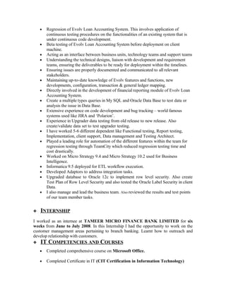 • Regression of Evolv Loan Accounting System. This involves application of
continuous testing procedures on the functionalities of an existing system that is
under continuous code development.
• Beta testing of Evolv Loan Accounting System before deployment on client
machine.
• Acting as an interface between business units, technology teams and support teams
• Understanding the technical designs, liaison with development and requirement
teams, ensuring the deliverables to be ready for deployment within the timelines.
• Ensuring issues are properly documented and communicated to all relevant
stakeholders.
• Maintaining up-to-date knowledge of Evolv features and functions, new
developments, configuration, transaction & general ledger mapping.
• Directly involved in the development of financial reporting module of Evolv Loan
Accounting System.
• Create a multiple types queries in My SQL and Oracle Data Base to test data or
analysis the issue in Data Base.
• Extensive experience on code development and bug tracking – world famous
systems used like JIRA and ‘Polarion’.
• Experience in Upgrader data testing from old release to new release. Also
create/validate data set to test upgrader testing.
• I have worked 5-6 different dependent like Functional testing, Report testing,
Implementation, client support, Data management and Testing Architect.
• Played a leading role for automation of the different features within the team for
regression testing through TeamCity which reduced regression testing time and
cost drastically.
• Worked on Micro Strategy 9.4 and Micro Strategy 10.2 used for Business
Intelligence.
• Informatica 9.5 deployed for ETL workflow execution.
• Developed Adaptors to address integration tasks.
• Upgraded database to Oracle 12c to implement row level security. Also create
Test Plan of Row Level Security and also tested the Oracle Label Security in client
Data.
• I also manage and lead the business team. Also reviewed the results and test points
of our team member tasks.
INTERNSHIP
I worked as an internee at TAMEER MICRO FINANCE BANK LIMITED for six
weeks from June to July 2008. In this Internship I had the opportunity to work on the
customer management areas pertaining to branch banking. Learnt how to outreach and
develop relationship with customers.
IT COMPETENCIES AND COURSES
• Completed comprehensive course on Microsoft Office.
• Completed Certificate in IT (CIT Certification in Information Technology)
 