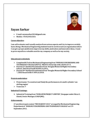 Sayan Sarkar
 E-mail:sayansarkar2014@gmail.com
 Mobile:+919239313551
Careerobjective:
I am selfevaluatorand I usuallyanalyzefromvariousaspects andI try to improve ondaily
basis.Being a Mechanical EngineeringstudentIwant to workinsuch an organizationwhere
I can get a properplatformto improvisemyskills,motivation andinnovativeideas, I want
to provemyselfasa valuableassetformy companyas well as formy society.
Educational credentials:
 CompletedB.Tech inMechanical Engineeringfrom"HOOGHLYENGINEERING AND
TECHNOLOGYCOLLEGE (HETC)",MKAUT-UniversitywithaDGPA of7.5.
 Passed12th StandardExamination from"DouglasMemorial HigherSecondary
School",ISCE boardwith68.40% in2012.
 Passed10th StandardExaminationfrom“DouglasMemorial HigherSecondarySchool
", CISCE boardwith67.40% in2010.
Projectsundertaken:
 Projectname: To constructand Studythe performancesofamulti-cylinder‘can
stirling engine’
 Teamsize: 7
Industrial Trainings:
1. Industrial Trainingfrom“DURGAPURPROJECT LIMITED”,Durgapur underShreeS.
Ghanti, SeniorManager/COGP(ME).
Achievements:
2nd positioninquizcontest “MECHQUEST 2012”arrangedbyMechanical Engineering
Departmentof ‘HOOGHLYENGINEERING AND TECHNOLOGYCOLLEGE’ on15th
September,2012.
 