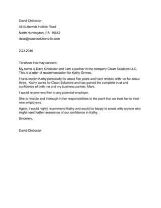 David Chidester
48 Buttermilk Hollow Road
North Huntingdon, PA 15642
dave@cleansolutions-llc.com
2.23.2016
To whom this may concern:
My name is Dave Chidester and I am a partner in the company Clean Solutions LLC.
This is a letter of recommendation for Kathy Grimes.
I have known Kathy personally for about five years and have worked with her for about
three. Kathy works for Clean Solutions and has gained the complete trust and
confidence of both me and my business partner, Mark.
I would recommend her to any potential employer.
She is reliable and thorough in her responsibilities to the point that we trust her to train
new employees.
Again, I would highly recommend Kathy and would be happy to speak with anyone who
might need further assurance of our confidence in Kathy.
Sincerely,
David Chidester
 