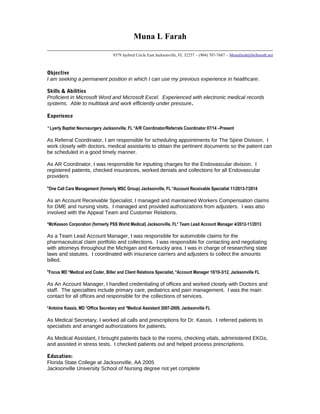 Muna L Farah
9379 Jaybird Circle East Jacksonville, FL 32257 ~ (904) 707-7687 ~ Munafarah@bellsouth.net
Objective
I am seeking a permanent position in which I can use my previous experience in healthcare.
Skills & Abilities
Proficient in Microsoft Word and Microsoft Excel. Experienced with electronic medical records
systems. Able to multitask and work efficiently under pressure.
Experience
*Lyerly Baptist Neurosurgery Jacksonville, FL *A/R Coordinator/Referrals Coordinator 07/14 –Present
As Referral Coordinator, I am responsible for scheduling appointments for The Spine Division. I
work closely with doctors, medical assistants to obtain the pertinent documents so the patient can
be scheduled in a good timely manner.
As AR Coordinator, I was responsible for inputting charges for the Endovascular division. I
registered patients, checked insurances, worked denials and collections for all Endovascular
providers
*One Call Care Management (formerly MSC Group) Jacksonville, FL *Account Receivable Specialist 11/2013-7/2014
As an Account Receivable Specialist, I managed and maintained Workers Compensation claims
for DME and nursing visits. I managed and provided authorizations from adjusters. I was also
involved with the Appeal Team and Customer Relations.
*McKesson Corporation (formerly PSS World Medical) Jacksonville, FL* Team Lead Account Manager 4/2012-11/2013
As a Team Lead Account Manager, I was responsible for automobile claims for the
pharmaceutical claim portfolio and collections. I was responsible for contacting and negotiating
with attorneys throughout the Michigan and Kentucky area. I was in charge of researching state
laws and statutes. I coordinated with insurance carriers and adjusters to collect the amounts
billed.
*Focus MD *Medical and Coder, Biller and Client Relations Specialist, *Account Manager 10/10-3/12, Jacksonville FL
As An Account Manager, I handled credentialing of offices and worked closely with Doctors and
staff. The specialties include primary care, pediatrics and pain management. I was the main
contact for all offices and responsible for the collections of services.
*Antoine Kassis, MD *Office Secretary and *Medical Assistant 2007-2009, Jacksonville FL
As Medical Secretary, I worked all calls and prescriptions for Dr. Kassis. I referred patients to
specialists and arranged authorizations for patients.
As Medical Assistant, I brought patients back to the rooms, checking vitals, administered EKGs,
and assisted in stress tests. I checked patients out and helped process prescriptions.
Education:
Florida State College at Jacksonville, AA 2005
Jacksonville University School of Nursing degree not yet complete
 