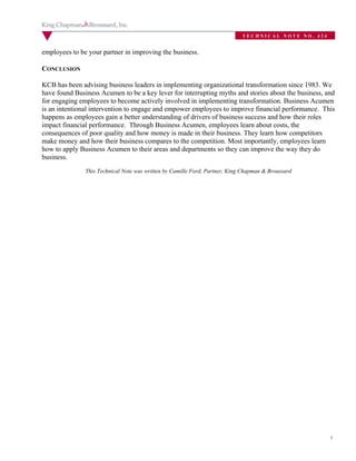TECHNICAL NOTE NO. 424


employees to be your partner in improving the business.

CONCLUSION

KCB has been advising business leaders in implementing organizational transformation since 1983. We
have found Business Acumen to be a key lever for interrupting myths and stories about the business, and
for engaging employees to become actively involved in implementing transformation. Business Acumen
is an intentional intervention to engage and empower employees to improve financial performance. This
happens as employees gain a better understanding of drivers of business success and how their roles
impact financial performance. Through Business Acumen, employees learn about costs, the
consequences of poor quality and how money is made in their business. They learn how competitors
make money and how their business compares to the competition. Most importantly, employees learn
how to apply Business Acumen to their areas and departments so they can improve the way they do
business.
               This Technical Note was written by Camille Ford, Partner, King Chapman & Broussard




                                                                                                      5
 