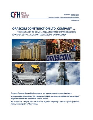 Orascom Construction a global contractor not leaving awards to come by chance
A Shift to Egypt to dominate the company`s backlog; securing the highest EBITDA margins`
projects based on the accelerated current nature.
We initiate at a target price of EGP 141.30/share implying a 26.01% upside potential.
Hence, we assign OC a “Buy” rating.
ORASCOM CONSTRUCTION LTD. COMPANY …
THE BEST IS YET TO COME … AN ANTICIPATED SKEWED BACKLOG
TOWARDS EGYPT … GUARANTEES MARGINS ENHANCEMENT
MENA EQUITY RESEARCH | EGYPT
CONSTRUCTION
INITIATION OF COVERAGE | ORASCOM CONSTRUCTION LTD. COMPANY
05 May 2015
 