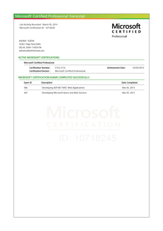 Last Activity Recorded : March 05, 2014
Microsoft Certification ID : 10718245
ASHISH SODHI
3438 C Raja Park,Delhi
DELHI, Delhi 110034 IN
ashishsodhi@hotmail.com
ACTIVE MICROSOFT CERTIFICATIONS:
Microsoft Certified Professional
Certification Number : E743-2116 Achievement Date : 03/05/2014
Certification/Version : Microsoft Certified Professional
MICROSOFT CERTIFICATION EXAMS COMPLETED SUCCESSFULLY :
Exam ID Description Date Completed
486 Developing ASP.NET MVC Web Applications Mar 05, 2014
487 Developing Microsoft Azure and Web Services Mar 05, 2014
 