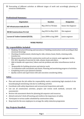  Forecasting of different activities at different stages of work and accordingly planning of
resources mobilization.
.
Professional Summary:
Organization Duration Designation
KEF Infrastructure India (P) LTD May 2015 to Till date Senior Site Engineer
MFAR Constructions Pvt Ltd
Aug 2012 to May 2015 Site engineer
Larsen & Toubro Limited (ECCD) June 2008 to Aug 2009 Junior engineer
WORK PROFILE
My responsibilities included:
 Studying Structural Drawing and execution of Building construction work according to that
structural drawings
 Checking of reinforcement, shuttering for slab, column, beam, lintels, retaining walls,
trenches etc.
 Measurement of material for construction work such as cement, sand, aggregate, bricks,
PCC, RCC, Quantity of concrete for slab, column, beam and others.
 Able to handle site supervisor/ labors and site problem and other miscellaneous work at
site.
 Responsible for building structure and interior work.
 Co-ordination with consultants and clients. Planning and monitoring progress of activities.
 Completing work as per planned schedule.
 Quality control and supervision with safe execution considering Safety.
Safety:
• Plan and execute the job within his responsibility matrix, maintaining high standard of site
housekeeping & minimizing risk due to conflicting activities
• Coordinate with safety department and carryout joint inspections and audit.
• List out all construction activities, prepare and review work methods, carryout risk
assessments’.
• Review risk assessment sheets for planning job sequence and resources.
• Attend contractor’s kick-off meeting and reinforce the importance of safety.
• Participate in various audits scheduled by construction safety
• Keep track for the new employees to arrange the safety induction programme
Key Projects Handled:
Page 2
 