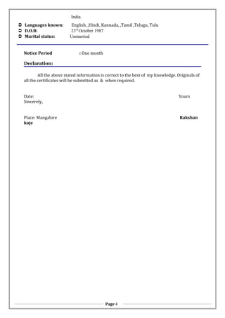 India.
 Languages known: English, ,Hindi, Kannada, ,Tamil ,Telugu, Tulu
 D.O.B: 23rd
October 1987
 Marital status: Unmarried
Notice Period : One month
Declaration:
All the above stated information is correct to the best of my knowledge. Originals of
all the certificates will be submitted as & when required.
Date: Yours
Sincerely,
Place: Mangalore Rakshan
kaje
Page 4
 