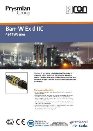 Barr-W Ex d IIC
424TWSeries
Features and beneﬁts:
The Barr W is a barrier type cable gland for steel wire
armoured cables which aids the control of migrating
gasses. The Barr W includes bicaseal putty and is the best
choice for when the highest level of hazardous protection
is required.
 