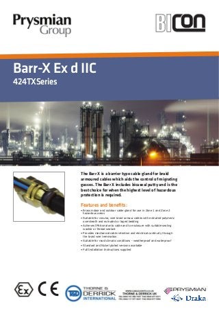 Barr-X Ex d IIC
424TXSeries
Features and beneﬁts:
The Barr X is a barrier type cable gland for braid
armoured cables which aids the control of migrating
gasses. The Barr X includes bicaseal putty and is the
best choice for when the highest level of hazardous
protection is required.
 