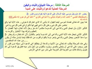 المرحلة الثالثة  :   مرحلة التبيلغ والثبات واليقين  المرحلة العملية للدعوة والثبات على المبدأ 2-  حض  الله عزوجل موسى عليه السلام على الدعوة إليه بقوة ودون فتور . (( واصطنعتك لنفسي  *  اذهب أنت وأخوك بآياتي ولا تنيا في ذكري  *  اذهبا إلى فرعون إنه طغى ))  طه 41- 43 هنا يبين الله تعالى فضله لموسى أيضاَ فيقول له بأننى أنا الذي اخترتك لدعوتي ...  هذه الآية لها وقع خاص على كل نبي وعلى كل داعي فهي لها تأثيران في نفس كل نبي وداعي  :  1-  التأثير الأول بأن تجعل النبي والداعي إلى الله دوماً منكسراً لله عز وجل لأنه اختاره لهذا الفضل العظيم وشرّفه بهذا الاختيار وأكرمه به  .  2-  التأثير الثاني تجعل هذه الآية النبي والداعي إلى الله دوماً يشعر بالتفاؤل لأن الله اختاره ولم يختر سواه هذا الشعور يجعل النبي والداعي يشعر دوماً بالقوة والقرب من الله فكلنا يتمنا بلسان حاله أن يكون من عباد الله المخلصين  ......  وفي هذه المرحلة يطلب الله تعالى من الأنبياء والدعاة أن ينطلقوا في الدعوة إلى سبيله دون فتور أو نفور ويجب على الداعي أن يتحلى بالصبر ويتزود بالتقوى من أجل نشر دينه فطريق الدعوة إلى الله طويل وشائك فلابد من العزيمة كل العزيمة على نشر دين الله في الأرض  