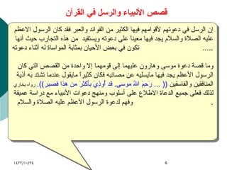 قصص الأنبياء والرسل في القرآن إن الرسل في دعوتهم لأقوامهم فيها الكثير من الفوائد والعبر فقد كان الرسول الاعظم عليه الصلاة والسلام يجد فيها معيناً على دعوته ويستفيد  من هذه التجارب حيث أنها تكون في بعض الأحيان بمثابة المواساة له أثناء دعوته .....  وما قصة دعوة موسى وهارون عليهما إلى قومهما إلا واحدة من القصص التي كان الرسول الأعظم يجد فيها مايسليه عن مصائبه فكان كثيراً مايقول عندما تشتد به أذية المنافقين والفاسقين  (( ...  رَحِمَ اللهُ موسى .  قد أُوذِيَ بأكثرَ من هذا فصبرَ )).   رواه بخاري لذلك فعلى جميع الدعاة الاطلاع على أسلوب ومنهج دعوات الأنبياء مع دراسة عميقة وفهم لدعوة الرسول الأعظم عليه الصلاة والسلام .  