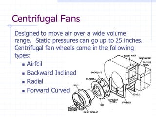 Centrifugal Fans
Designed to move air over a wide volume
range. Static pressures can go up to 25 inches.
Centrifugal fan wheels come in the following
types:
Airfoil
Backward Inclined
Radial
Forward Curved
 