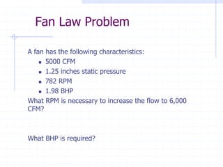 Fan Law Problem
A fan has the following characteristics:
5000 CFM
1.25 inches static pressure
782 RPM
1.98 BHP
What RPM is necessary to increase the flow to 6,000
CFM?
What BHP is required?
 