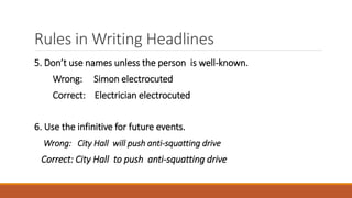 Rules in Writing Headlines
5. Don’t use names unless the person is well-known.
Wrong: Simon electrocuted
Correct: Electrician electrocuted
6. Use the infinitive for future events.
Wrong: City Hall will push anti-squatting drive
Correct: City Hall to push anti-squatting drive
 