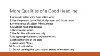 More Qualities of a Good Headline
1. Always in active voice / use action word
2. Use the present tense, historical present and future tense
3. Prioritize use of subject / direct object
4. Must not hang prepositions
5. Never repeat words
6. Use familiar abbreviations only
7. No typographical errors/ grammar errors
8. Reflect the tone of the story
9. Avoid labels / titles
10. Do not editorialize
11. Do not use negative construction except when necessary
 