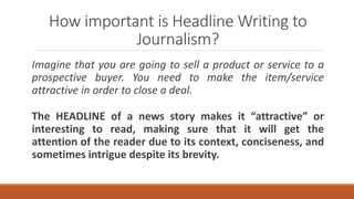 How important is Headline Writing to
Journalism?
Imagine that you are going to sell a product or service to a
prospective buyer. You need to make the item/service
attractive in order to close a deal.
The HEADLINE of a news story makes it “attractive” or
interesting to read, making sure that it will get the
attention of the reader due to its context, conciseness, and
sometimes intrigue despite its brevity.
 