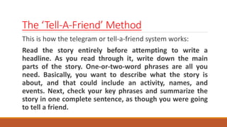The ‘Tell-A-Friend’ Method
This is how the telegram or tell-a-friend system works:
Read the story entirely before attempting to write a
headline. As you read through it, write down the main
parts of the story. One-or-two-word phrases are all you
need. Basically, you want to describe what the story is
about, and that could include an activity, names, and
events. Next, check your key phrases and summarize the
story in one complete sentence, as though you were going
to tell a friend.
 