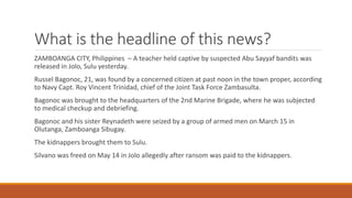What is the headline of this news?
ZAMBOANGA CITY, Philippines – A teacher held captive by suspected Abu Sayyaf bandits was
released in Jolo, Sulu yesterday.
Russel Bagonoc, 21, was found by a concerned citizen at past noon in the town proper, according
to Navy Capt. Roy Vincent Trinidad, chief of the Joint Task Force Zambasulta.
Bagonoc was brought to the headquarters of the 2nd Marine Brigade, where he was subjected
to medical checkup and debriefing.
Bagonoc and his sister Reynadeth were seized by a group of armed men on March 15 in
Olutanga, Zamboanga Sibugay.
The kidnappers brought them to Sulu.
Silvano was freed on May 14 in Jolo allegedly after ransom was paid to the kidnappers.
 