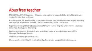 Abus free teacher
ZAMBOANGA CITY, Philippines – A teacher held captive by suspected Abu Sayyaf bandits was
released in Jolo, Sulu yesterday.
Russel Bagonoc, 21, was found by a concerned citizen at past noon in the town proper, according
to Navy Capt. Roy Vincent Trinidad, chief of the Joint Task Force Zambasulta.
Bagonoc was brought to the headquarters of the 2nd Marine Brigade, where he was subjected
to medical checkup and debriefing.
Bagonoc and his sister Reynadeth were seized by a group of armed men on March 15 in
Olutanga, Zamboanga Sibugay.
The kidnappers brought them to Sulu.
Silvano was freed on May 14 in Jolo allegedly after ransom was paid to the kidnappers.
 