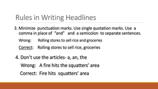Rules in Writing Headlines
3. Minimize punctuation marks. Use single quotation marks. Use a
comma in place of “and” and a semicolon to separate sentences.
Wrong: Rolling stores to sell rice and groceries
Correct: Rolling stores to sell rice, groceries
4. Don’t use the articles- a, an, the
Wrong: A fire hits the squatters’ area
Correct: Fire hits squatters’ area
 