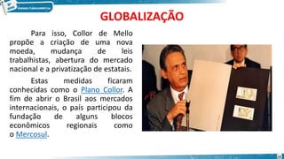 GLOBALIZAÇÃO
Para isso, Collor de Mello
propõe a criação de uma nova
moeda, mudança de leis
trabalhistas, abertura do mercado
nacional e a privatização de estatais.
Estas medidas ficaram
conhecidas como o Plano Collor. A
fim de abrir o Brasil aos mercados
internacionais, o país participou da
fundação de alguns blocos
econômicos regionais como
o Mercosul.
10
 