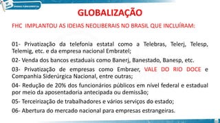 GLOBALIZAÇÃO
FHC IMPLANTOU AS IDEIAS NEOLIBERAIS NO BRASIL QUE INCLUÍRAM:
01- Privatização da telefonia estatal como a Telebras, Telerj, Telesp,
Telemig, etc. e da empresa nacional Embratel;
02- Venda dos bancos estaduais como Banerj, Banestado, Banesp, etc.
03- Privatização de empresas como Embraer, VALE DO RIO DOCE e
Companhia Siderúrgica Nacional, entre outras;
04- Redução de 20% dos funcionários públicos em nível federal e estadual
por meio da aposentadoria antecipada ou demissão;
05- Terceirização de trabalhadores e vários serviços do estado;
06- Abertura do mercado nacional para empresas estrangeiras.
11
 