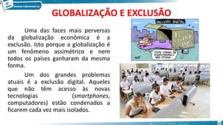 GLOBALIZAÇÃO E EXCLUSÃO
Uma das faces mais perversas
da globalização econômica é a
exclusão. Isto porque a globalização é
um fenômeno assimétrico e nem
todos os países ganharam da mesma
forma.
Um dos grandes problemas
atuais é a exclusão digital. Aqueles
que não têm acesso às novas
tecnologias (smartphones,
computadores) estão condenados a
ficarem cada vez mais isolados.
15
 