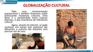 GLOBALIZAÇÃO CULTURAL
Toda essa movimentação
populacional e também financeira acaba
provocando mudanças culturais. Uma
delas é a aproximação entre culturas
distintas, o que chamamos de hibridismo
cultural.
Agora, através da internet, se pode
conhecer em tempo real costumes tão
diferentes e culturas tão distantes sem
precisar sair de casa.
16
 