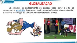 GLOBALIZAÇÃO
No entanto, os deslocamento de pessoas pode gerar o ódio ao
estrangeiro, a xenofobia. Do mesmo modo, narcotraficantes e terroristas têm
o acesso à tecnologia e a utilizam para cometer seus crimes.
17
 