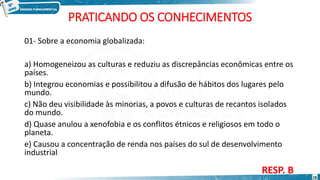PRATICANDO OS CONHECIMENTOS
01- Sobre a economia globalizada:
a) Homogeneizou as culturas e reduziu as discrepâncias econômicas entre os
países.
b) Integrou economias e possibilitou a difusão de hábitos dos lugares pelo
mundo.
c) Não deu visibilidade às minorias, a povos e culturas de recantos isolados
do mundo.
d) Quase anulou a xenofobia e os conflitos étnicos e religiosos em todo o
planeta.
e) Causou a concentração de renda nos países do sul de desenvolvimento
industrial
RESP. B
18
 