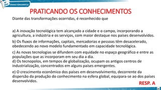 PRATICANDO OS CONHECIMENTOS
Diante das transformações ocorridas, é reconhecido que
a) A inovação tecnológica tem alcançado a cidade e o campo, incorporando a
agricultura, a indústria e os serviços, com maior destaque nos países desenvolvidos.
b) Os fluxos de informações, capitais, mercadorias e pessoas têm desacelerado,
obedecendo ao novo modelo fundamentado em capacidade tecnológica.
c) As novas tecnologias se difundem com equidade no espaço geográfico e entre as
populações que as incorporam em seu dia a dia.
d) Os tecnopolos, em tempos de globalização, ocupam os antigos centros de
industrialização, concentrados em alguns países emergentes.
e) O crescimento econômico dos países em desenvolvimento, decorrente da
dispersão da produção do conhecimento na esfera global, equipara-se ao dos países
desenvolvidos.
RESP. A
20
 