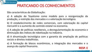 PRATICANDO OS CONHECIMENTOS
São características da Globalização:
a) A adoção do Toyotismo como modelo para a reorganização da
produção, a restrição dos mercados e a valorização tecnológica.
b) O estabelecimento de redes comerciais, com valorização do capital
mercantil e o aumento do controle estatal na economia.
c) A adoção de políticas neoliberais, a desregulamentação da economia e
diminuição dos índices de robotização na indústria.
d) A dinamização tecnológica com a garantia da ampliação de políticas
sociais e direitos trabalhistas.
e) A formação de blocos econômicos, a integração dos mercados e o
avanço do capital financeiro.
RESP. E
21
 