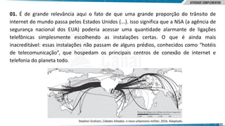 22
01. É de grande relevância aqui o fato de que uma grande proporção do trânsito de
internet do mundo passa pelos Estados Unidos (...). Isso significa que a NSA (a agência de
segurança nacional dos EUA) poderia acessar uma quantidade alarmante de ligações
telefônicas simplesmente escolhendo as instalações certas. O que é ainda mais
inacreditável: essas instalações não passam de alguns prédios, conhecidos como “hotéis
de telecomunicação”, que hospedam os principais centros de conexão de internet e
telefonia do planeta todo.
Stephen Graham, Cidades Sitiadas: o novo urbanismo militar, 2016. Adaptado.
 