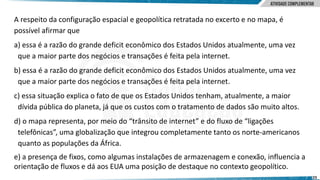 23
A respeito da configuração espacial e geopolítica retratada no excerto e no mapa, é
possível afirmar que
a) essa é a razão do grande deficit econômico dos Estados Unidos atualmente, uma vez
que a maior parte dos negócios e transações é feita pela internet.
b) essa é a razão do grande deficit econômico dos Estados Unidos atualmente, uma vez
que a maior parte dos negócios e transações é feita pela internet.
c) essa situação explica o fato de que os Estados Unidos tenham, atualmente, a maior
dívida pública do planeta, já que os custos com o tratamento de dados são muito altos.
d) o mapa representa, por meio do “trânsito de internet” e do fluxo de “ligações
telefônicas”, uma globalização que integrou completamente tanto os norte‐americanos
quanto as populações da África.
e) a presença de fixos, como algumas instalações de armazenagem e conexão, influencia a
orientação de fluxos e dá aos EUA uma posição de destaque no contexto geopolítico.
 